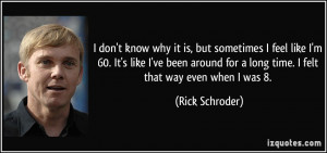 don't know why it is, but sometimes I feel like I'm 60. It's like I ...