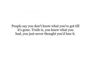 say you don’t know what you’ve got till it’s gone. Truth is, you ...