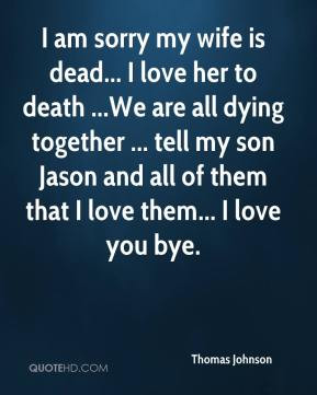 am sorry my wife is dead... I love her to death ...We are all dying ...