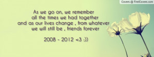 ... we had together and as our lives change , from whatever we will still