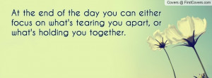 At the end of the day you can either focus on what's tearing you apart ...