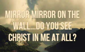 Mirror mirror on the wall...do you see Christ in me at all?