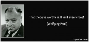 That theory is worthless. It isn't even wrong! - Wolfgang Pauli