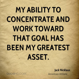 My ability to concentrate and work toward that goal has been my ...