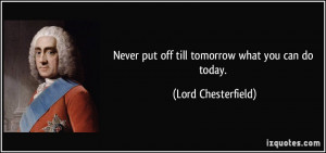 Never put off till tomorrow what you can do today. - Lord Chesterfield