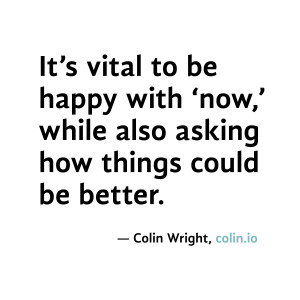 It's vital to be happy with now, while also asking how things could be ...