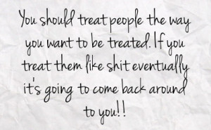 want to be treated if you treat them like shit eventually it s going ...