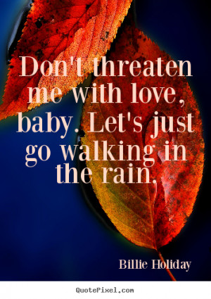 Don't threaten me with love, baby. Let's just go walking in the rain ...