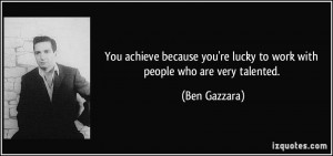 You achieve because you're lucky to work with people who are very ...