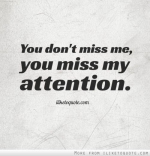 You don't miss me, you miss my attention.
