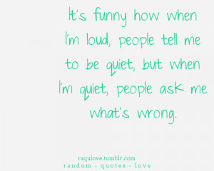 ... loud, people tell me to be quiet, but when i'm quiet, people ask me