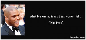 What I've learned is you treat women right. - Tyler Perry