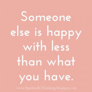 Someone else is happy with less than what you have.
