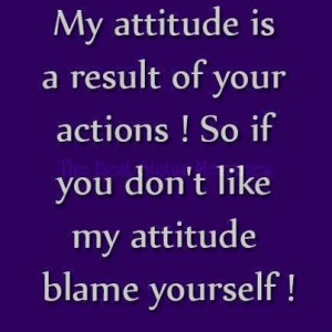 my attitude is a result of your actions so if you don t like my ...