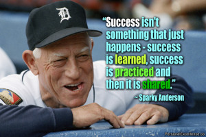 ... , success is practiced and then it is shared.” ~ Sparky Anderson