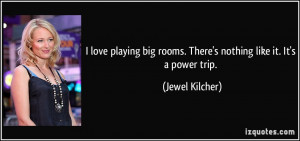 ... big rooms. There's nothing like it. It's a power trip. - Jewel Kilcher
