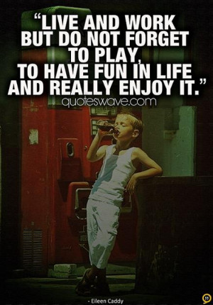 ... but do not forget to play, to have fun in life and really enjoy it