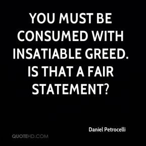 You must be consumed with insatiable greed. Is that a fair statement?