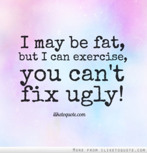 may be fat, but I can exercise, you can't fix ugly!