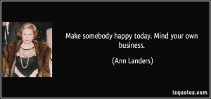 Make somebody happy today. Mind your own business. - Ann Landers