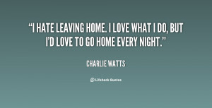hate leaving home. I love what I do, but I'd love to go home every ...