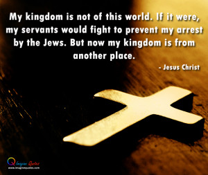 My kingdom is not of this world. If it were my servants would fight to ...