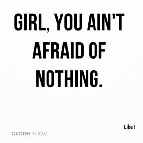 Like I - Girl, you ain't afraid of nothing.