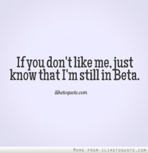 If you don't like me, just know that I'm still in Beta.