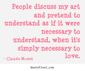 ... art and pretend to understand as if it were necessary.. Claude Monet