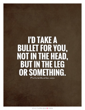 take a bullet for you, not in the head, but in the leg or ...