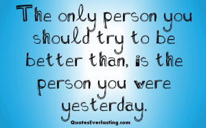 ... you should try to be better than, is the person you were yesterday