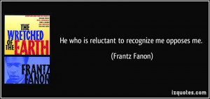 He who is reluctant to recognize me opposes me. - Frantz Fanon