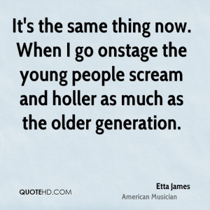 It's the same thing now. When I go onstage the young people scream and ...
