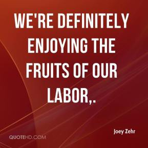 Joey Zehr - We're definitely enjoying the fruits of our labor.