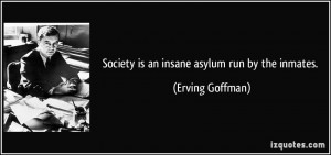 Society is an insane asylum run by the inmates. - Erving Goffman