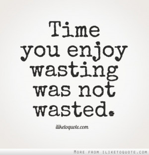 Time you enjoy wasting is not wasted time.