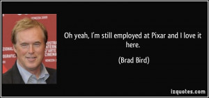 Oh yeah, I'm still employed at Pixar and I love it here. - Brad Bird