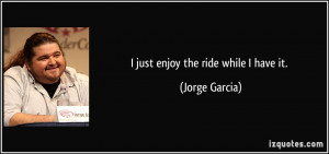 just enjoy the ride while I have it. - Jorge Garcia
