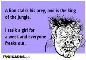 lion stalks his prey, and is the king of the jungle. I stalk a girl ...