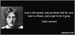 ... for sure; Love is a flower, you've got to let it grow. - John Lennon