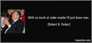 With so much at stake maybe I'll just leave now. - Robert B. Parker
