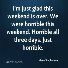 Gene Stephenson - I'm just glad this weekend is over. We were horrible ...