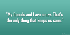 My friends and I are crazy. That’s the only thing that keeps us sane ...