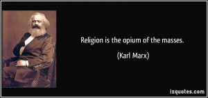 Religion is the opium of the masses. - Karl Marx