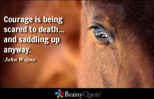 ... is being scared to death... and saddling up anyway. - John Wayne