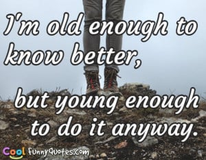 old enough to know better, but young enough to do it anyway.
