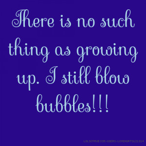 There is no such thing as growing up. I still blow bubbles!!!