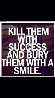 Kill them with Success and bury then with a Smile! More