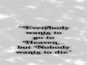 Everybody wants to go to Heaven... but nobody wants to die.