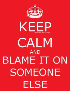 Keep calm and blame it on someone else